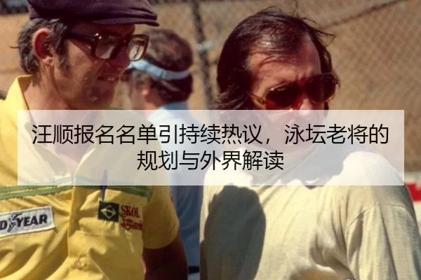 汪顺报名名单引持续热议，泳坛老将的规划与外界解读（okooo）